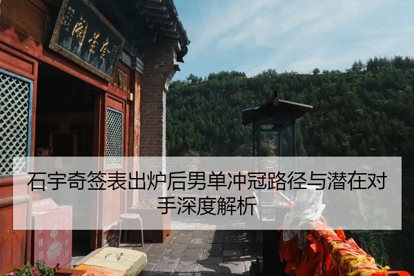 石宇奇签表出炉后男单冲冠路径与潜在对手深度解析