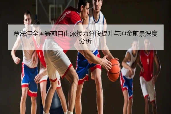 覃海洋全国赛前自由泳接力分段提升与冲金前景深度分析