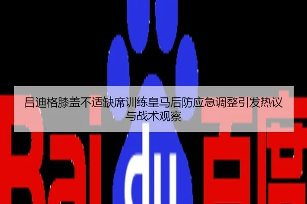 吕迪格膝盖不适缺席训练皇马后防应急调整引发热议与战术观察