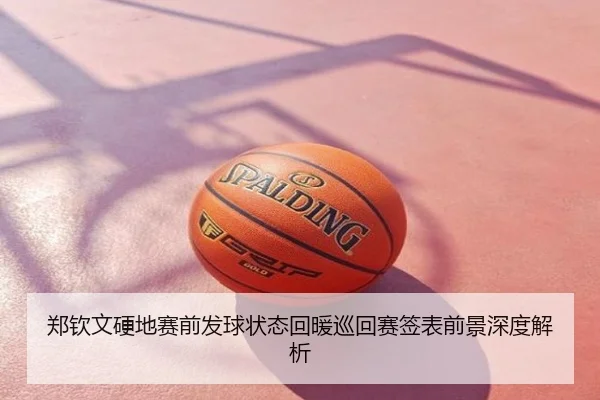 郑钦文硬地赛前发球状态回暖巡回赛签表前景深度解析