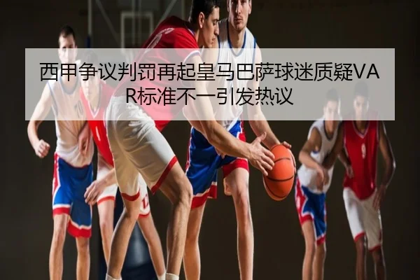西甲争议判罚再起皇马巴萨球迷质疑VAR标准不一引发热议