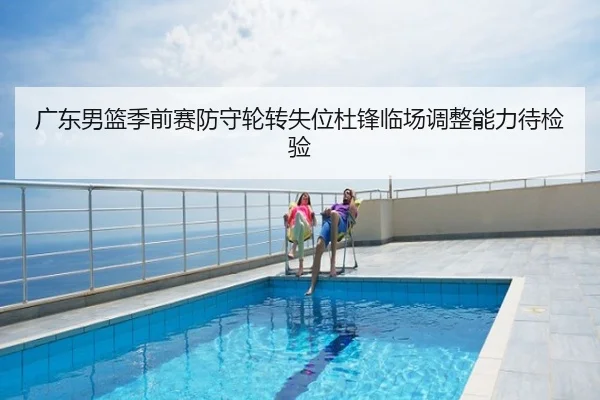 广东男篮季前赛防守轮转失位杜锋临场调整能力待检验