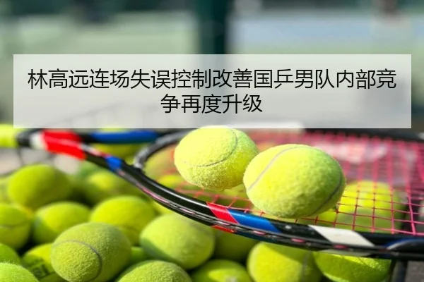 林高远连场失误控制改善国乒男队内部竞争再度升级