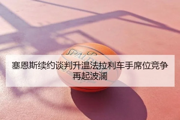 塞恩斯续约谈判升温法拉利车手席位竞争再起波澜