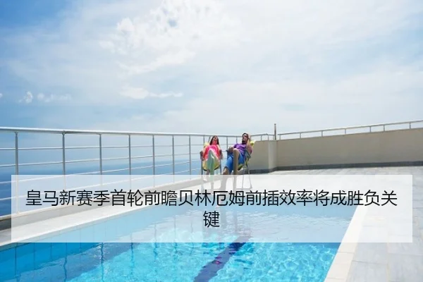 皇马新赛季首轮前瞻贝林厄姆前插效率将成胜负关键