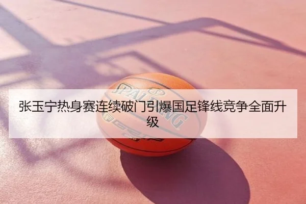 张玉宁热身赛连续破门引爆国足锋线竞争全面升级