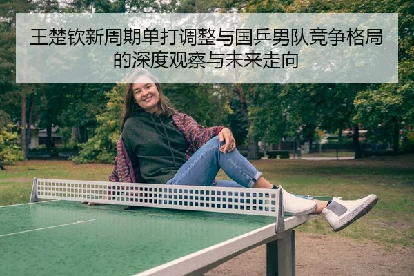 王楚钦新周期单打调整与国乒男队竞争格局的深度观察与未来走向