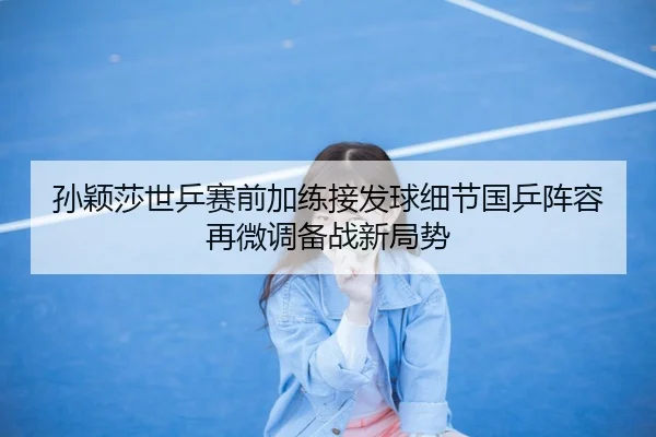 孙颖莎世乒赛前加练接发球细节国乒阵容再微调备战新局势