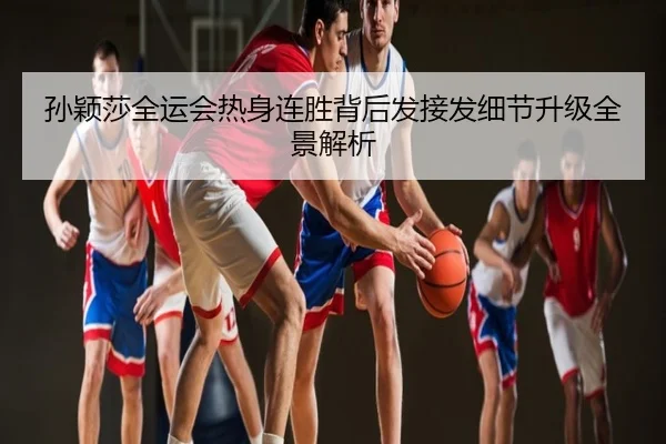 孙颖莎全运会热身连胜背后发接发细节升级全景解析