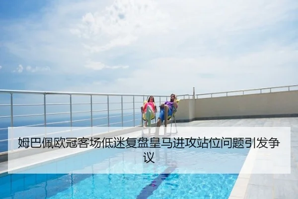 姆巴佩欧冠客场低迷复盘皇马进攻站位问题引发争议