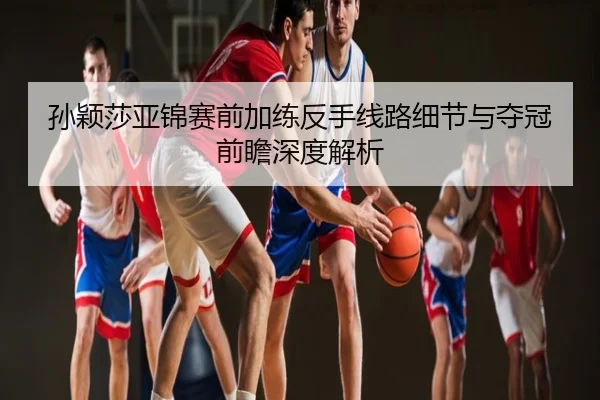 孙颖莎亚锦赛前加练反手线路细节与夺冠前瞻深度解析