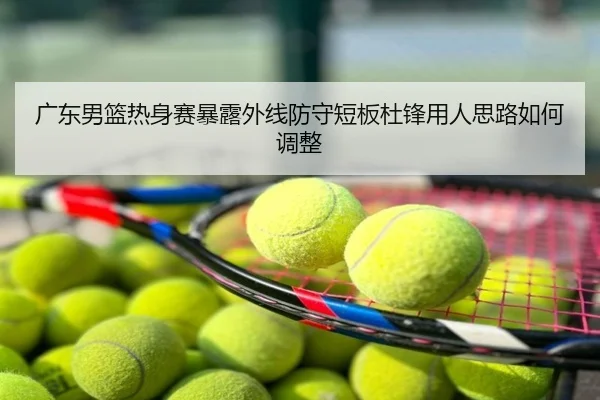 广东男篮热身赛暴露外线防守短板杜锋用人思路如何调整